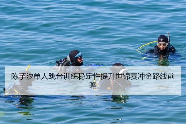 陈芋汐单人跳台训练稳定性提升世锦赛冲金路线前瞻