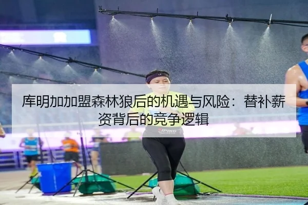 库明加加盟森林狼后的机遇与风险：替补薪资背后的竞争逻辑