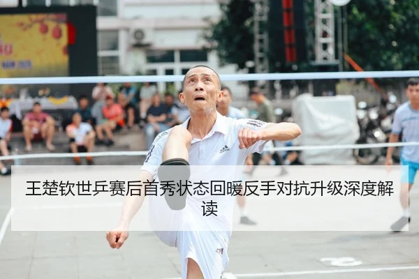 王楚钦世乒赛后首秀状态回暖反手对抗升级深度解读