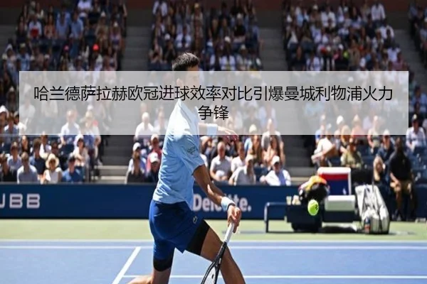 哈兰德萨拉赫欧冠进球效率对比引爆曼城利物浦火力争锋